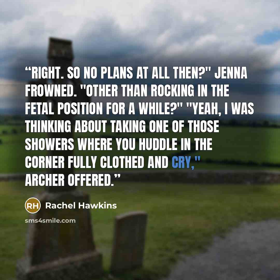 “Right. So no plans at all then?" Jenna frowned. "Other than rocking in the fetal position for a while?" "Yeah, I was thinking about taking one of those showers where you huddle in the corner fully clothed and cry," Archer offered.” quote by Rachel Hawkins