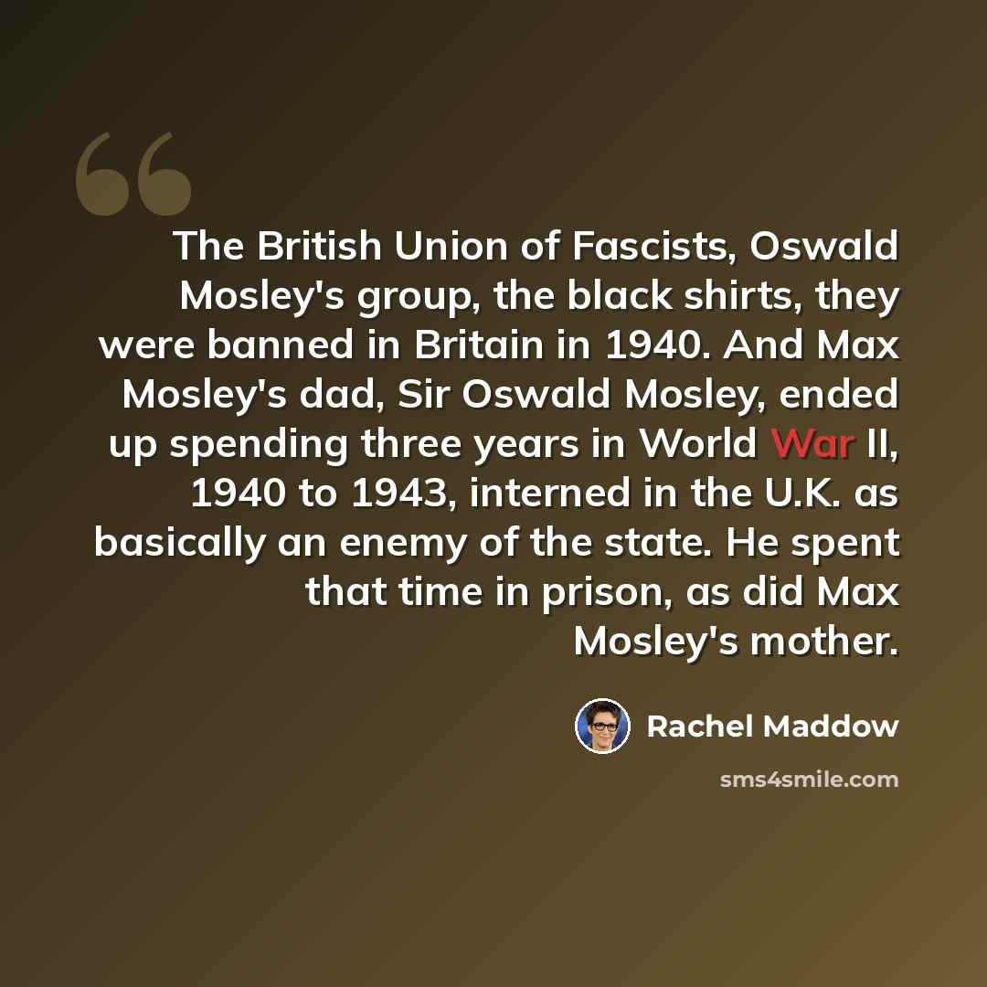 “The British Union of Fascists, Oswald Mosley's group, the black shirts, they were banned in Britain in 1940. And Max Mosley's dad, Sir Oswald Mosley, ended up spending three years in World War II, 1940 to 1943, interned in the U.K. as basically an enemy of the state. He spent that time in prison…” quote by Rachel Maddow