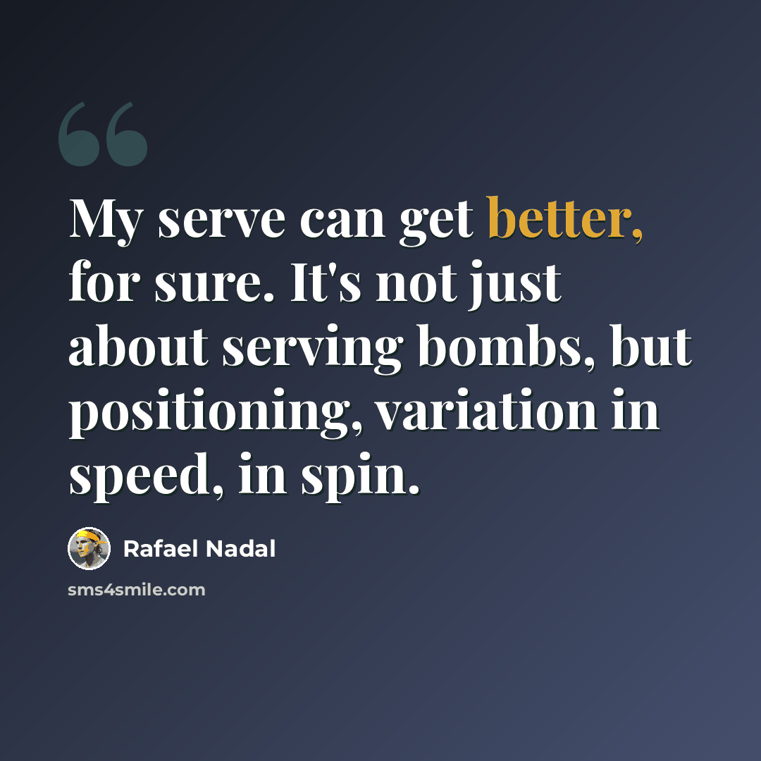“My serve can get better, for sure. It's not just about serving bombs, but positioning, variation in speed, in spin.” quote by Rafael Nadal