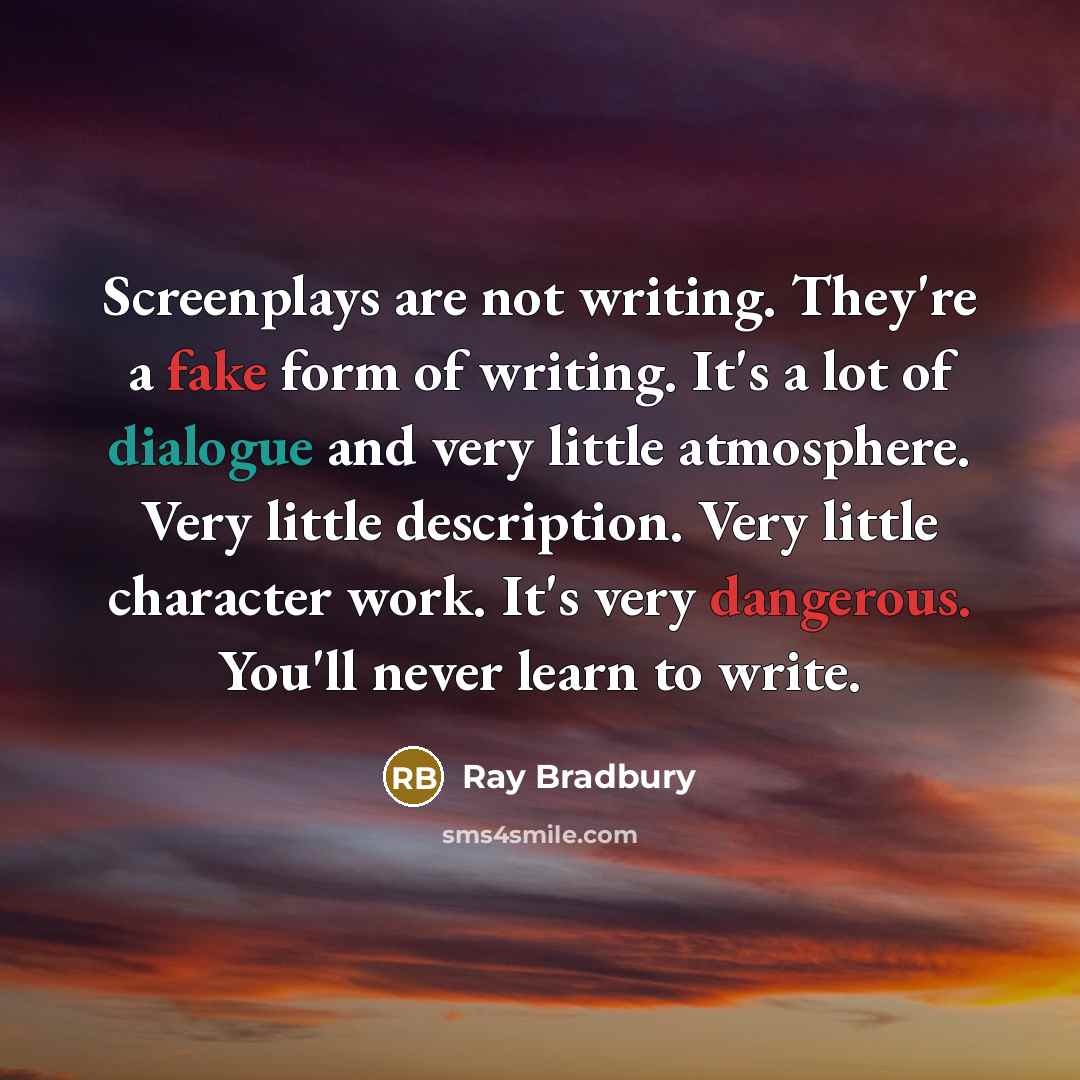 “Screenplays are not writing. They're a fake form of writing. It's a lot of dialogue and very little atmosphere. Very little description. Very little character work. It's very dangerous. You'll never learn to write.” quote by Ray Bradbury