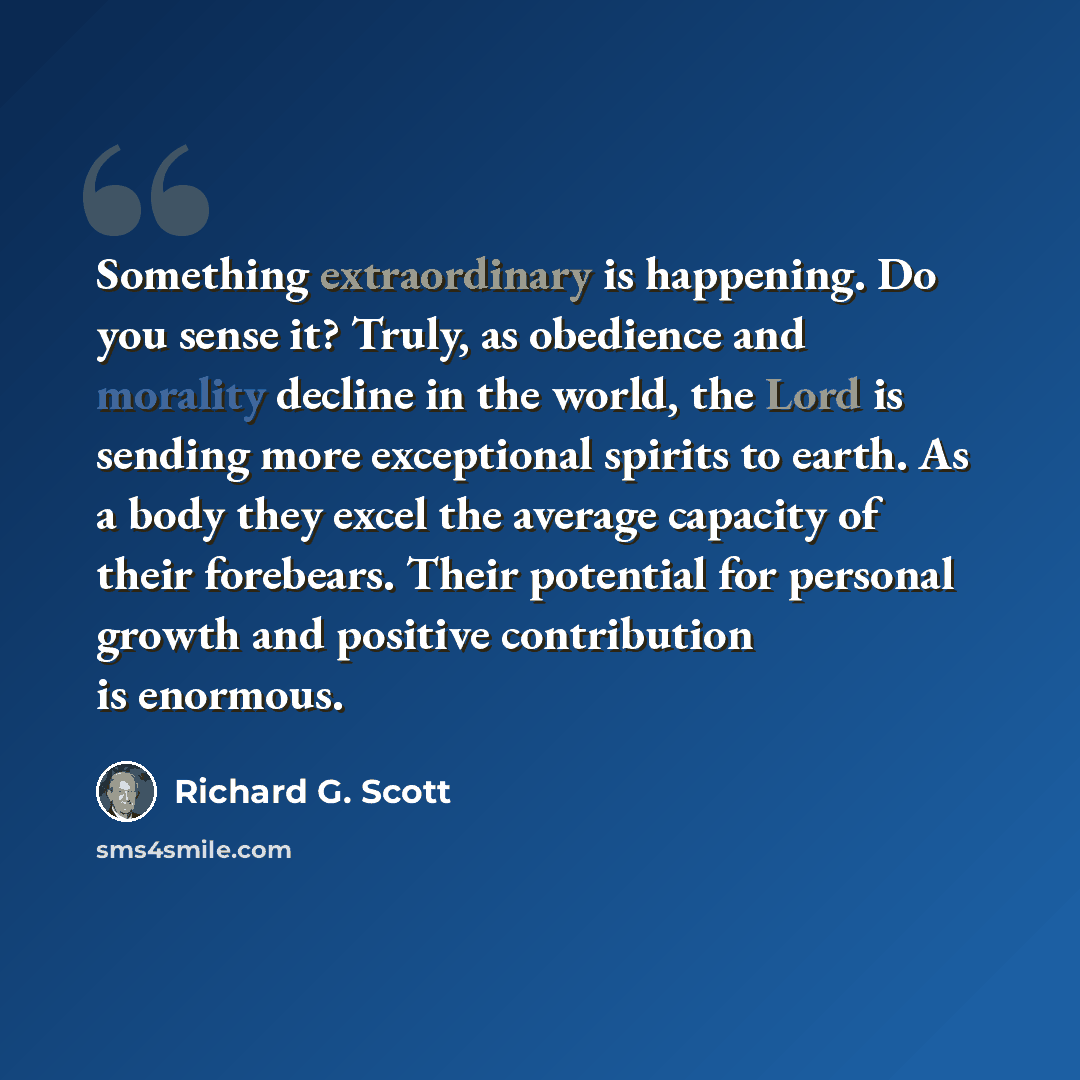 “Something extraordinary is happening. Do you sense it? Truly, as obedience and morality decline in the world, the Lord is sending more exceptional spirits to earth. As a body they excel the average capacity of their forebears. Their potential for personal growth and positive contribution is…” quote by Richard G. Scott