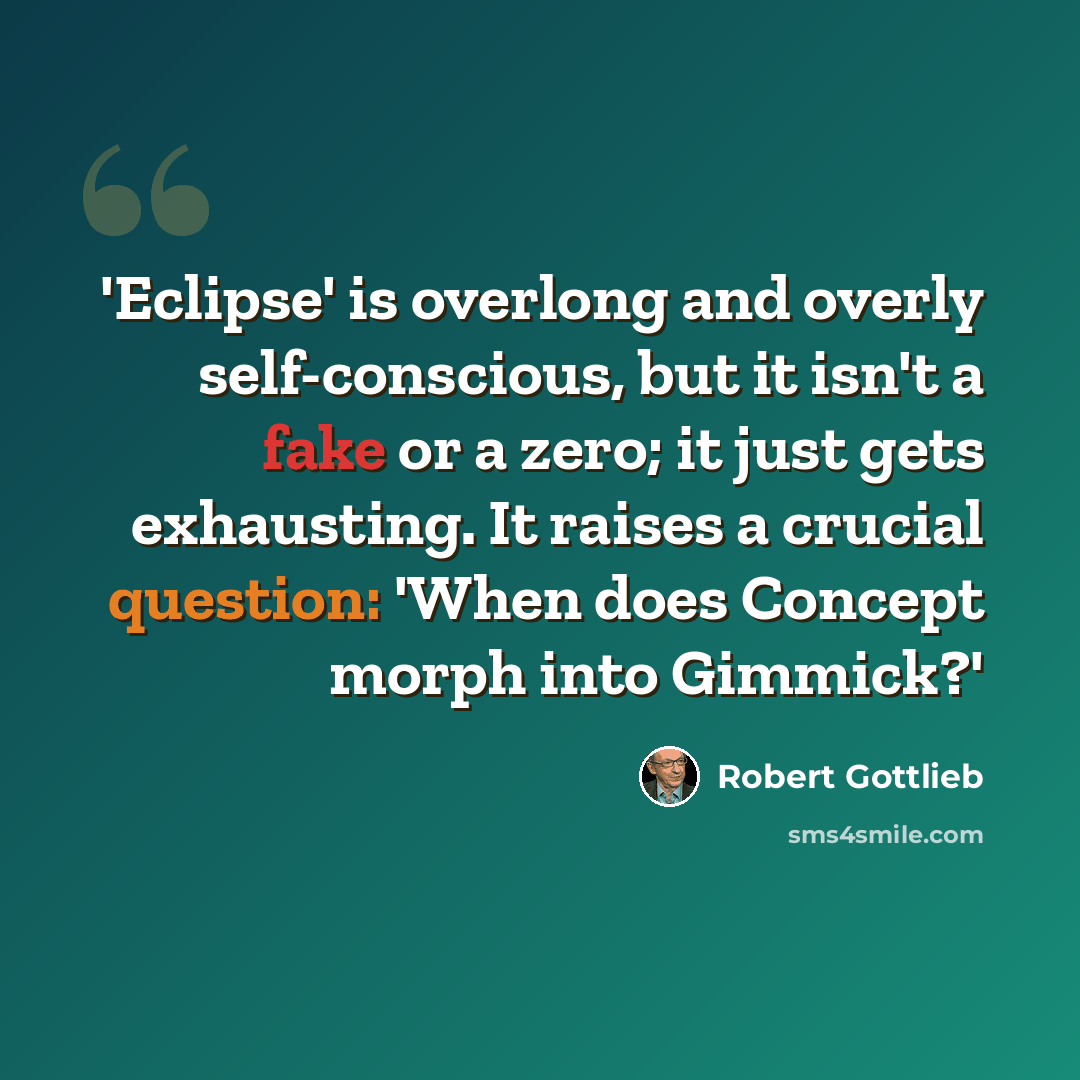 “'Eclipse' is overlong and overly self-conscious, but it isn't a fake or a zero; it just gets exhausting. It raises a crucial question: 'When does Concept morph into Gimmick?'” quote by Robert Gottlieb