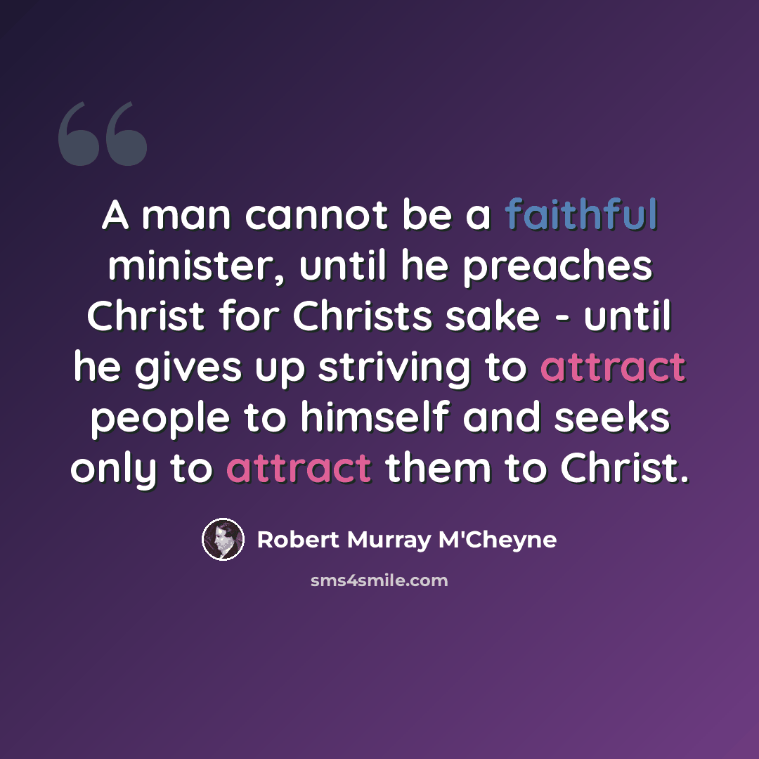“A man cannot be a faithful minister, until he preaches Christ for Christs sake - until he gives up striving to attract people to himself and seeks only to attract them to Christ.” quote by Robert Murray M'Cheyne