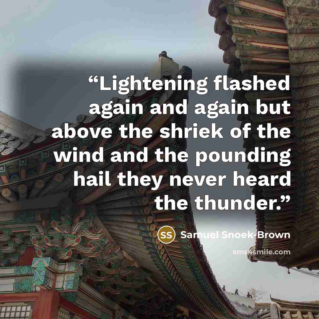 “Lightening flashed again and again but above the shriek of the wind and the pounding hail they never heard the thunder.” quote by Samuel Snoek-Brown