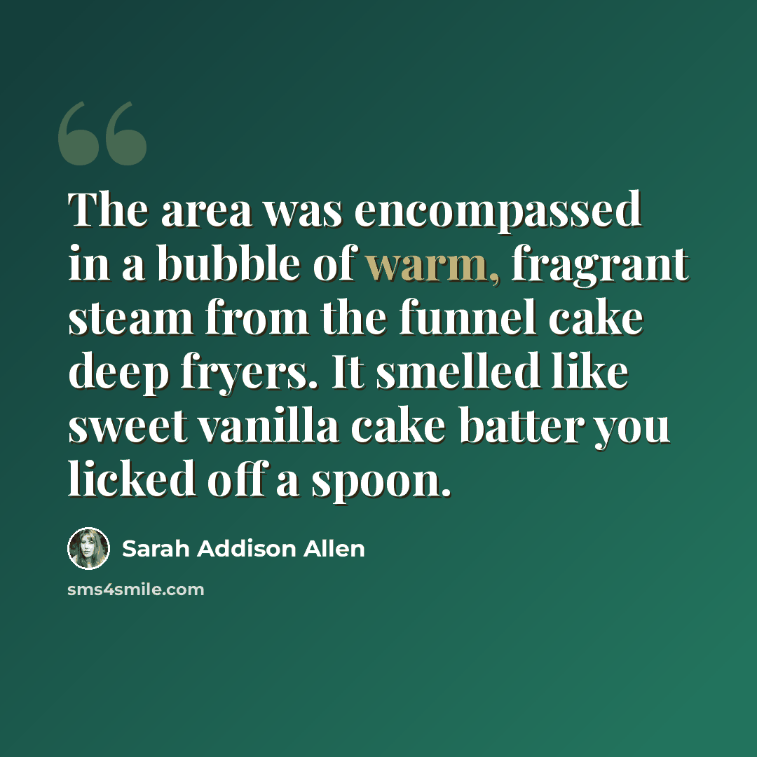 “The area was encompassed in a bubble of warm, fragrant steam from the funnel cake deep fryers. It smelled like sweet vanilla cake batter you licked off a spoon.” quote by Sarah Addison Allen