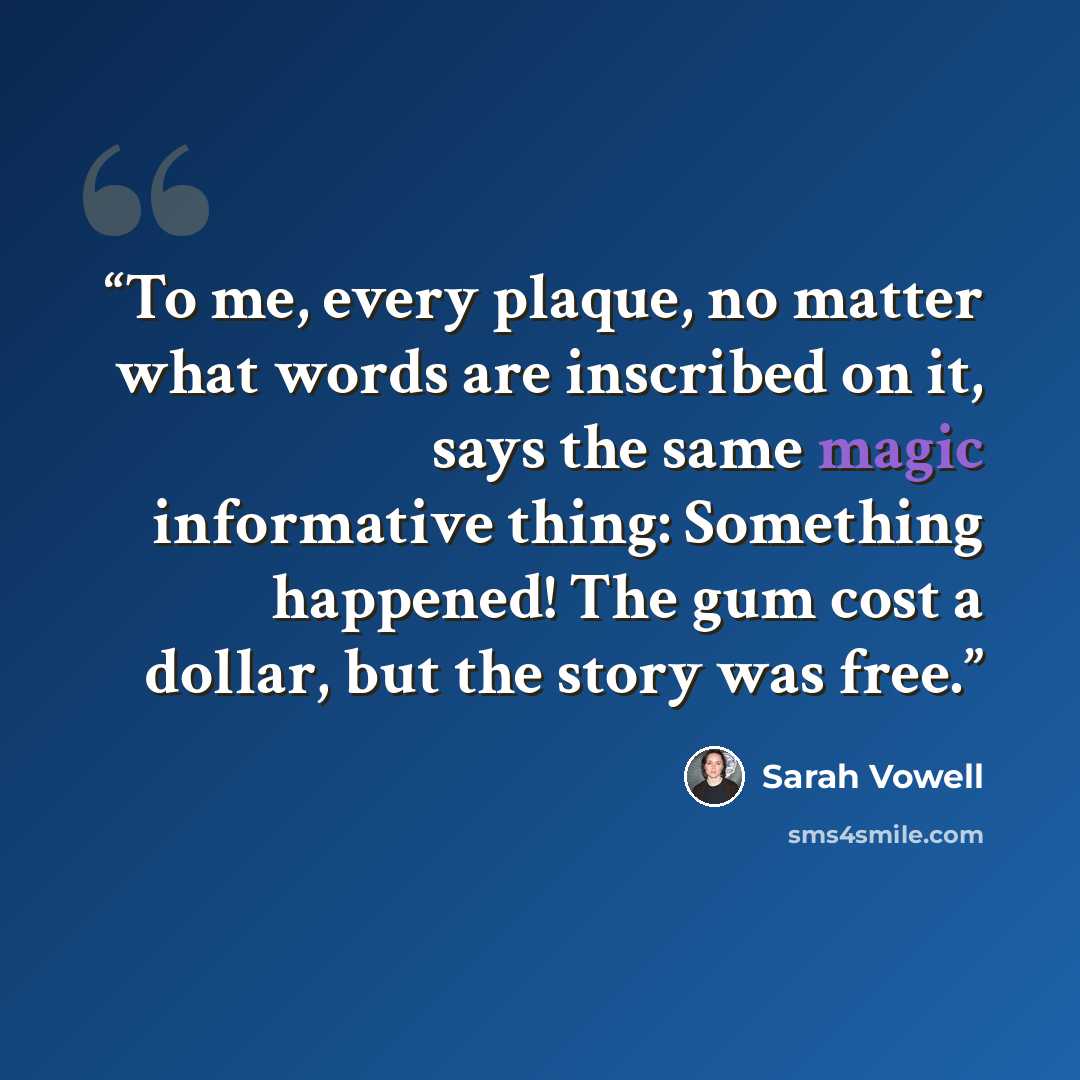 “To me, every plaque, no matter what words are inscribed on it, says the same magic informative thing: Something happened! The gum cost a dollar, but the story was free.” quote by Sarah Vowell
