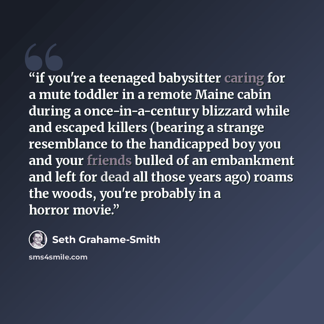 “if you're a teenaged babysitter caring for a mute toddler in a remote Maine cabin during a once-in-a-century blizzard while and escaped killers (bearing a strange resemblance to the handicapped boy you and your friends bulled of an embankment and left for dead all those years ago) roams the woods…” quote by Seth Grahame-Smith