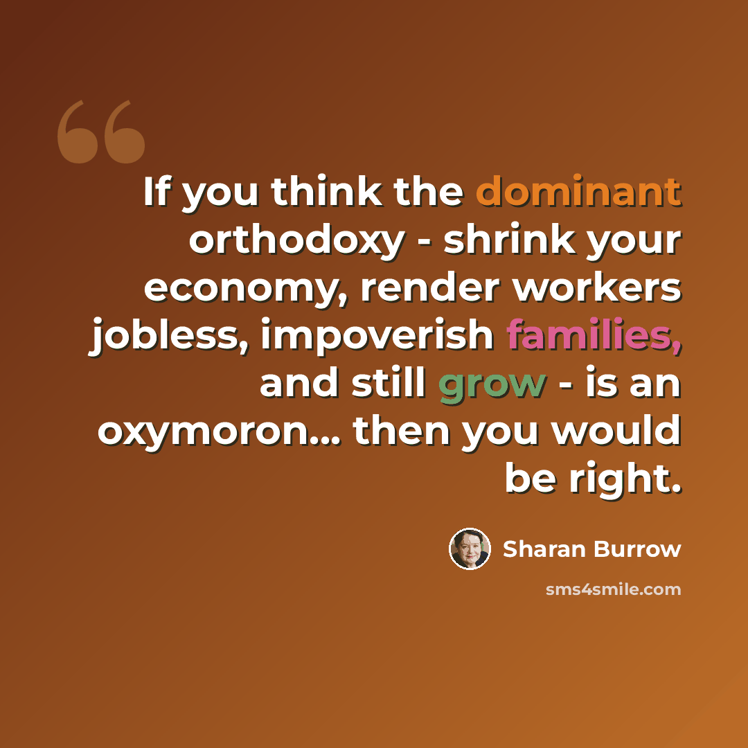 “If you think the dominant orthodoxy - shrink your economy, render workers jobless, impoverish families, and still grow - is an oxymoron... then you would be right.” quote by Sharan Burrow