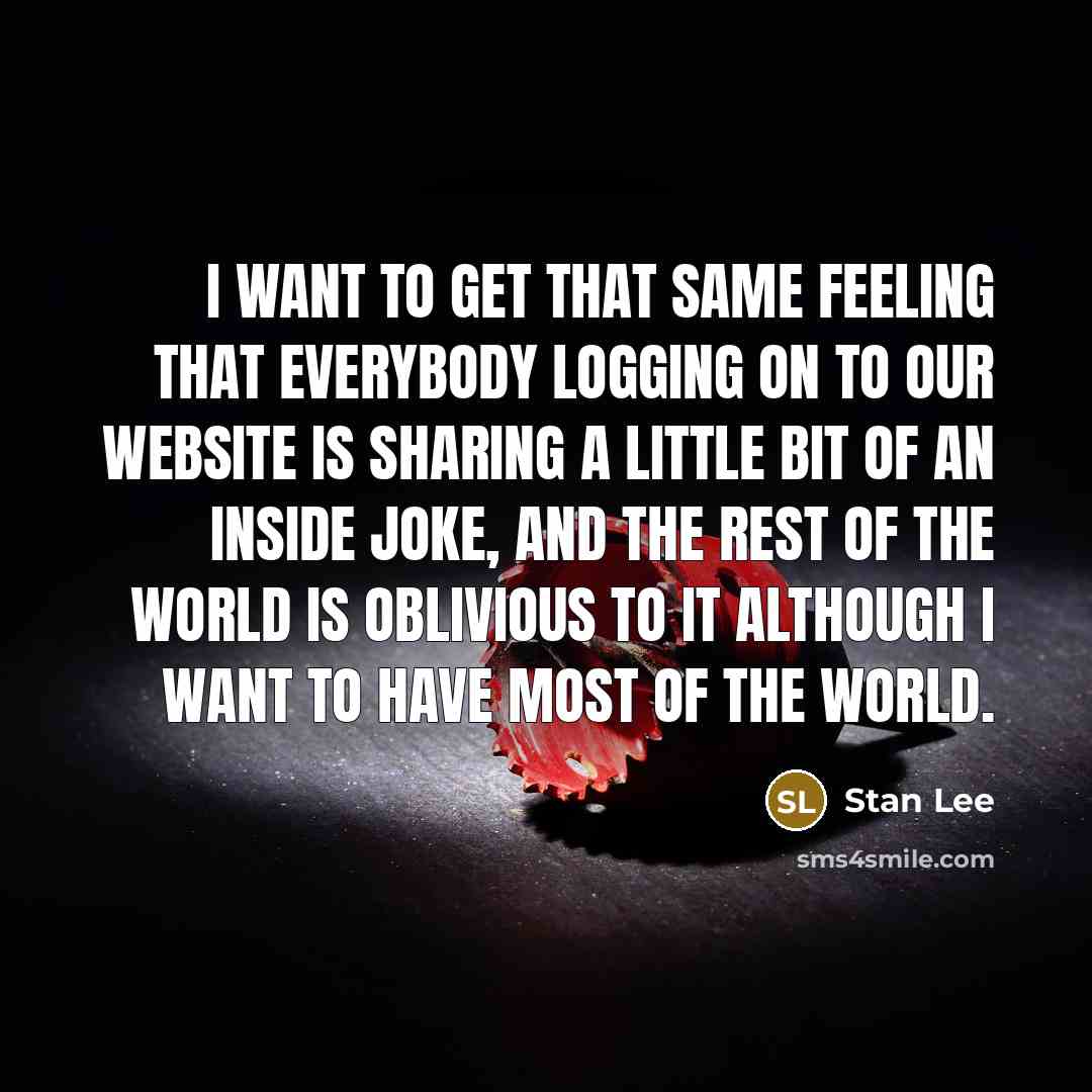“I want to get that same feeling that everybody logging on to our website is sharing a little bit of an inside joke, and the rest of the world is oblivious to it although I want to have most of the world.” quote by Stan Lee