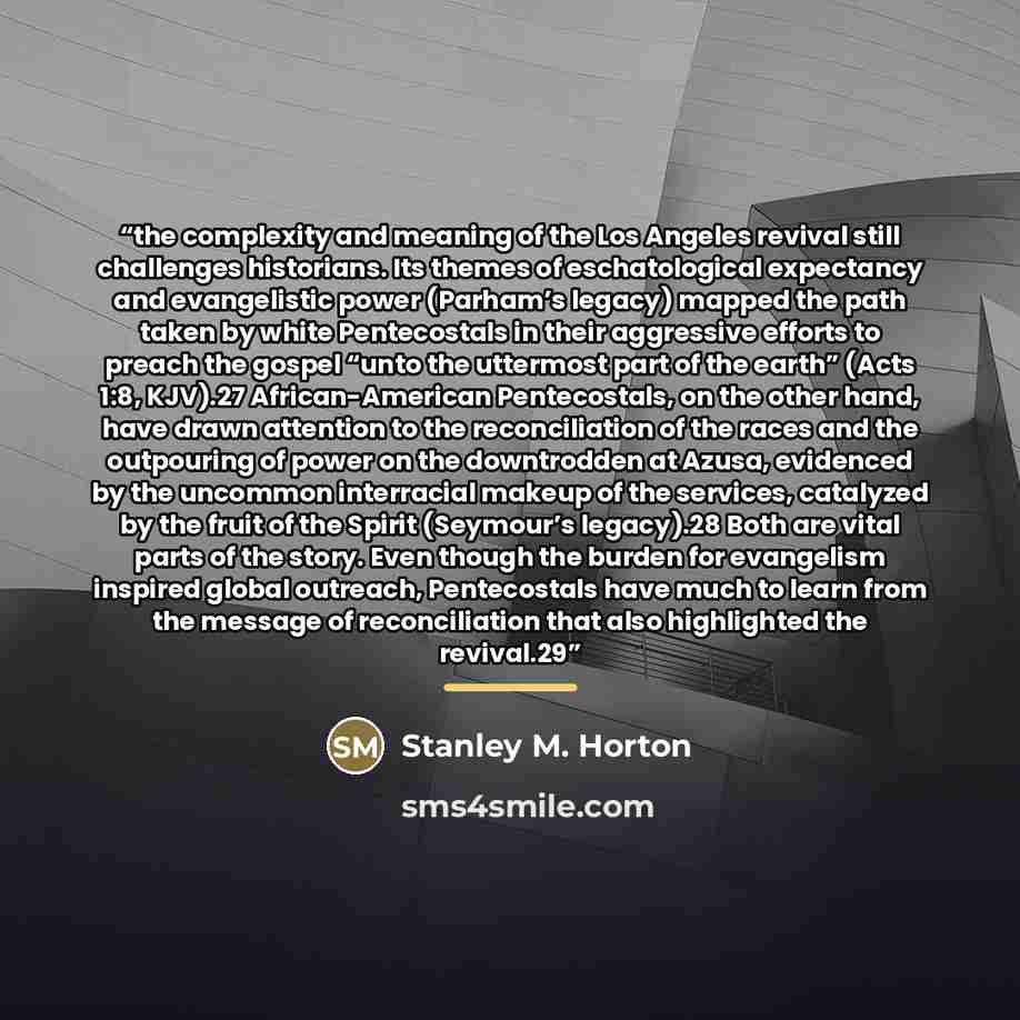 “the complexity and meaning of the Los Angeles revival still challenges historians. Its themes of eschatological expectancy and evangelistic power (Parham’s legacy) mapped the path taken by white Pentecostals in their aggressive efforts to preach the gospel “unto the uttermost part of the earth”…” quote by Stanley M. Horton