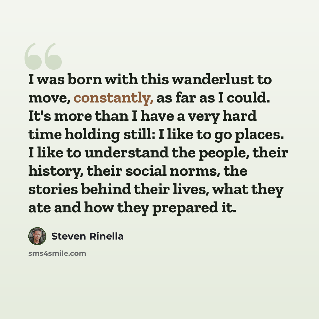 “I was born with this wanderlust to move, constantly, as far as I could. It's more than I have a very hard time holding still: I like to go places. I like to understand the people, their history, their social norms, the stories behind their lives, what they ate and how they prepared it.” quote by Steven Rinella