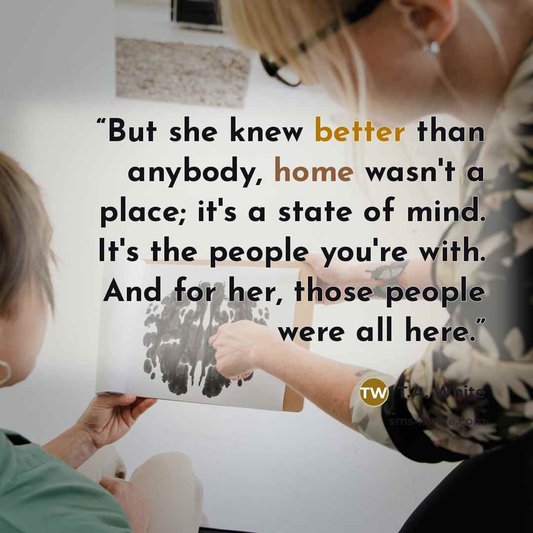 “But she knew better than anybody, home wasn't a place; it's a state of mind. It's the people you're with. And for her, those people were all here.” quote by T.A. White