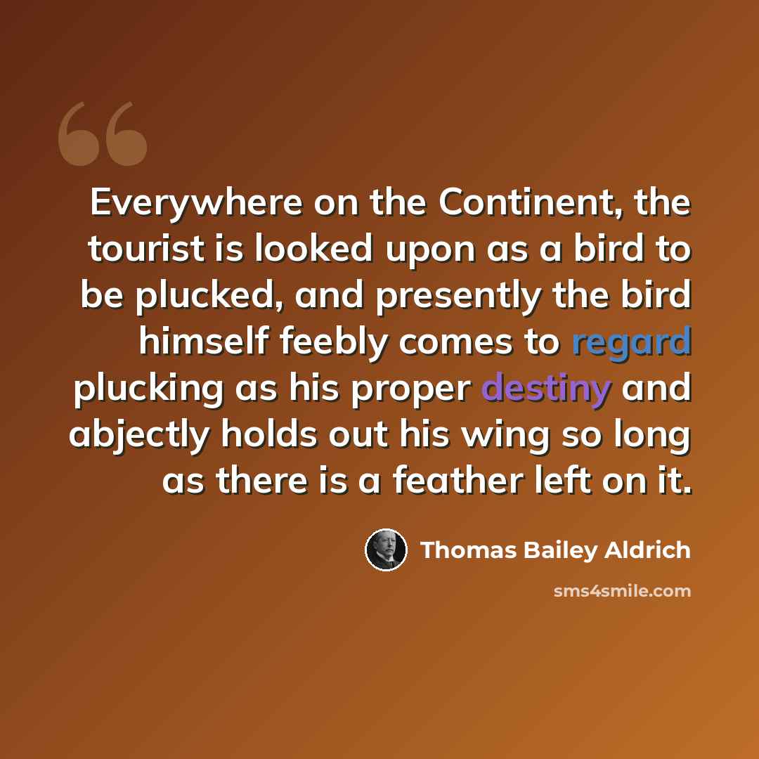 “Everywhere on the Continent, the tourist is looked upon as a bird to be plucked, and presently the bird himself feebly comes to regard plucking as his proper destiny and abjectly holds out his wing so long as there is a feather left on it.” quote by Thomas Bailey Aldrich