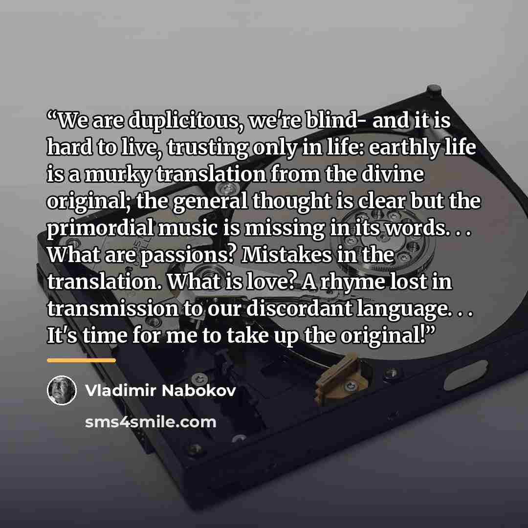 “We are duplicitous, we're blind- and it is hard to live, trusting only in life: earthly life is a murky translation from the divine original; the general thought is clear but the primordial music is missing in its words. . . What are passions? Mistakes in the translation. What is love? A rhyme…” quote by Vladimir Nabokov