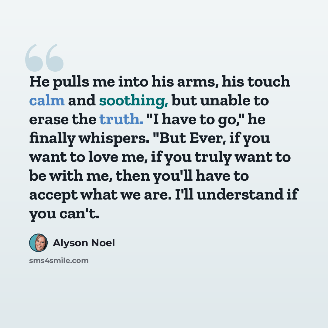 “He pulls me into his arms, his touch calm and soothing, but unable to erase the truth. "I have to go," he finally whispers. "But Ever, if you want to love me, if you truly want to be with me, then you'll have to accept what we are. I'll understand if you can't.” quote by Alyson Noel