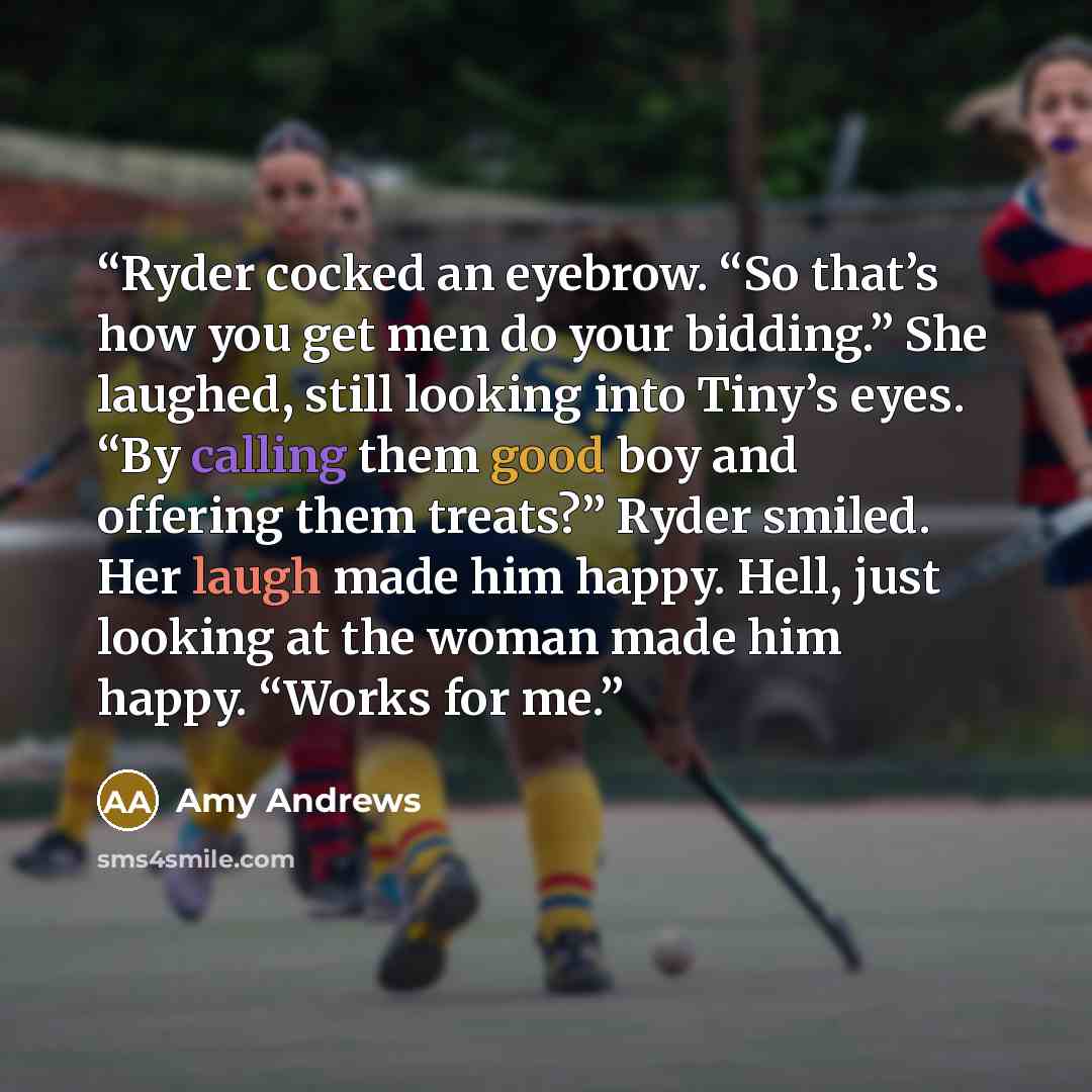 “Ryder cocked an eyebrow. “So that’s how you get men do your bidding.” She laughed, still looking into Tiny’s eyes. “By calling them good boy and offering them treats?” Ryder smiled. Her laugh made him happy. Hell, just looking at the woman made him happy. “Works for me.” quote by Amy Andrews