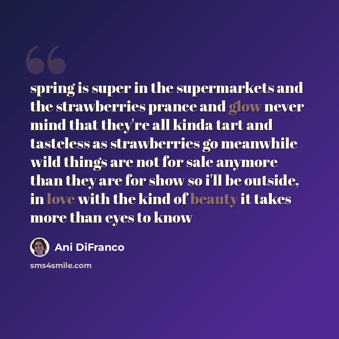 “spring is super in the supermarkets and the strawberries prance and glow never mind that they're all kinda tart and tasteless as strawberries go meanwhile wild things are not for sale anymore than they are for show so i'll be outside, in love with the kind of beauty it takes more than eyes to know” quote by Ani DiFranco