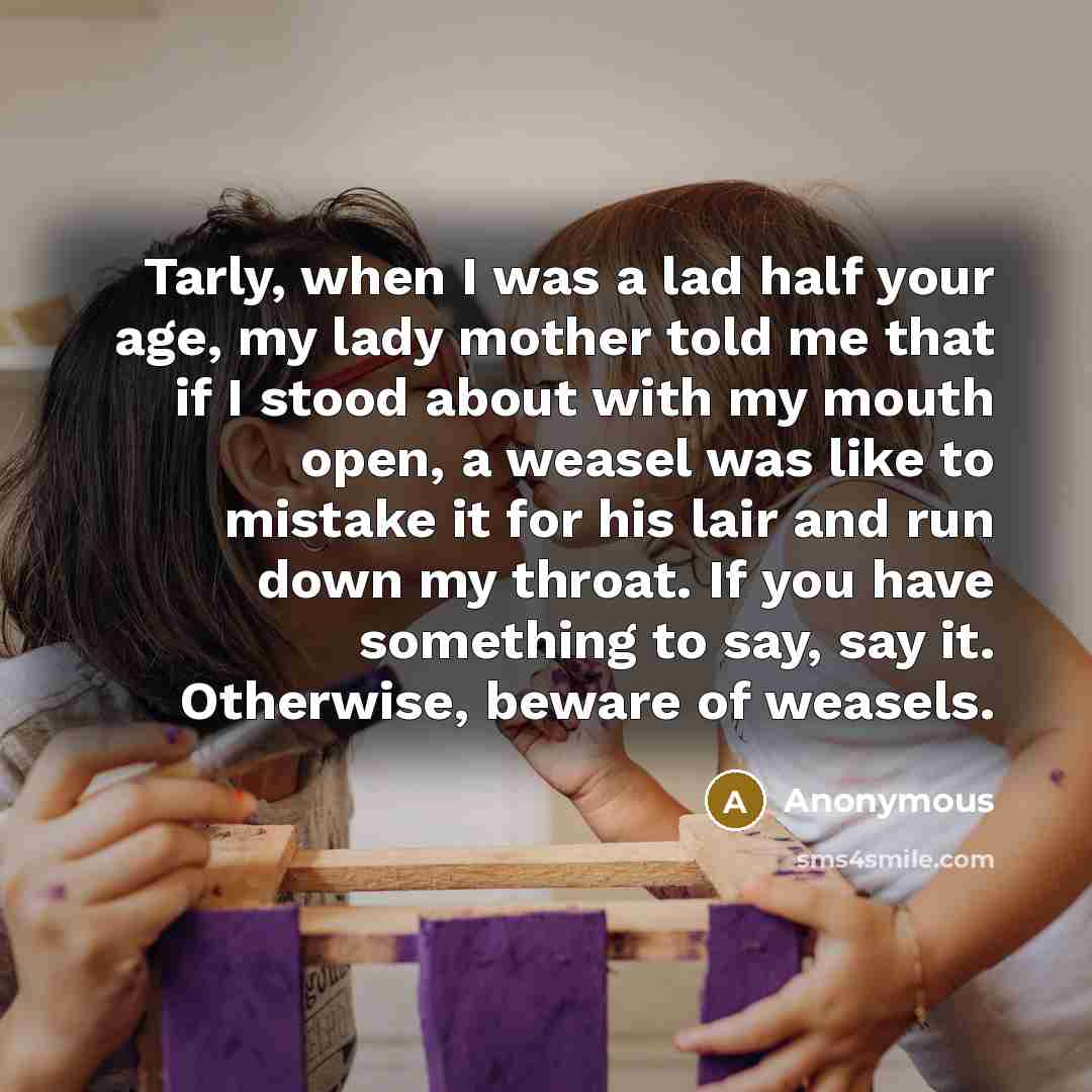 “Tarly, when I was a lad half your age, my lady mother told me that if I stood about with my mouth open, a weasel was like to mistake it for his lair and run down my throat. If you have something to say, say it. Otherwise, beware of weasels.” quote by Anonymous