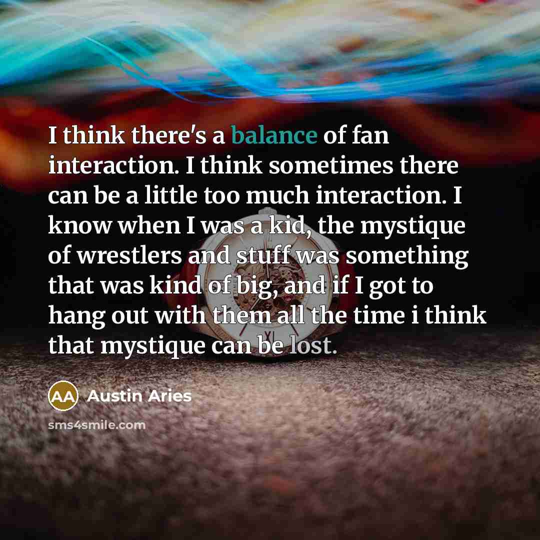 “I think there's a balance of fan interaction. I think sometimes there can be a little too much interaction. I know when I was a kid, the mystique of wrestlers and stuff was something that was kind of big, and if I got to hang out with them all the time i think that mystique can be lost.” quote by Austin Aries