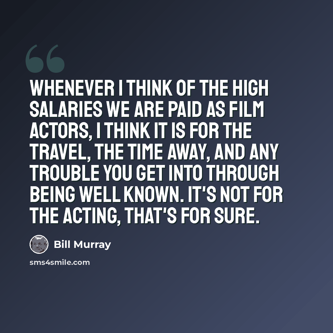 “Whenever I think of the high salaries we are paid as film actors, I think it is for the travel, the time away, and any trouble you get into through being well known. It's not for the acting, that's for sure.” quote by Bill Murray