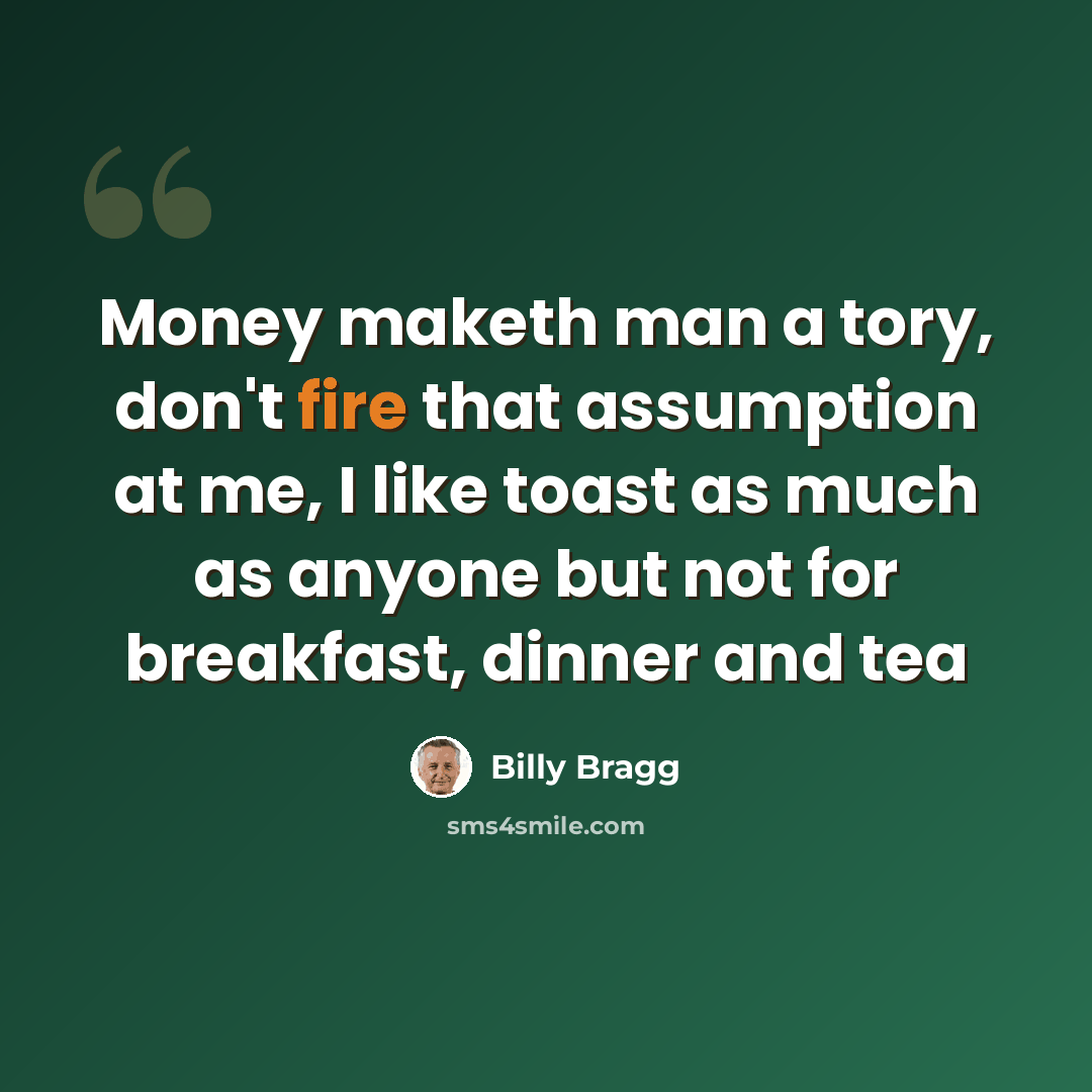 “Money maketh man a tory, don't fire that assumption at me, I like toast as much as anyone but not for breakfast, dinner and tea” quote by Billy Bragg
