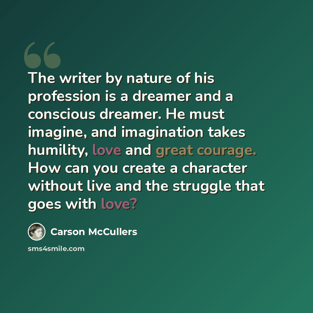 “The writer by nature of his profession is a dreamer and a conscious dreamer. He must imagine, and imagination takes humility, love and great courage. How can you create a character without live and the struggle that goes with love?” quote by Carson McCullers