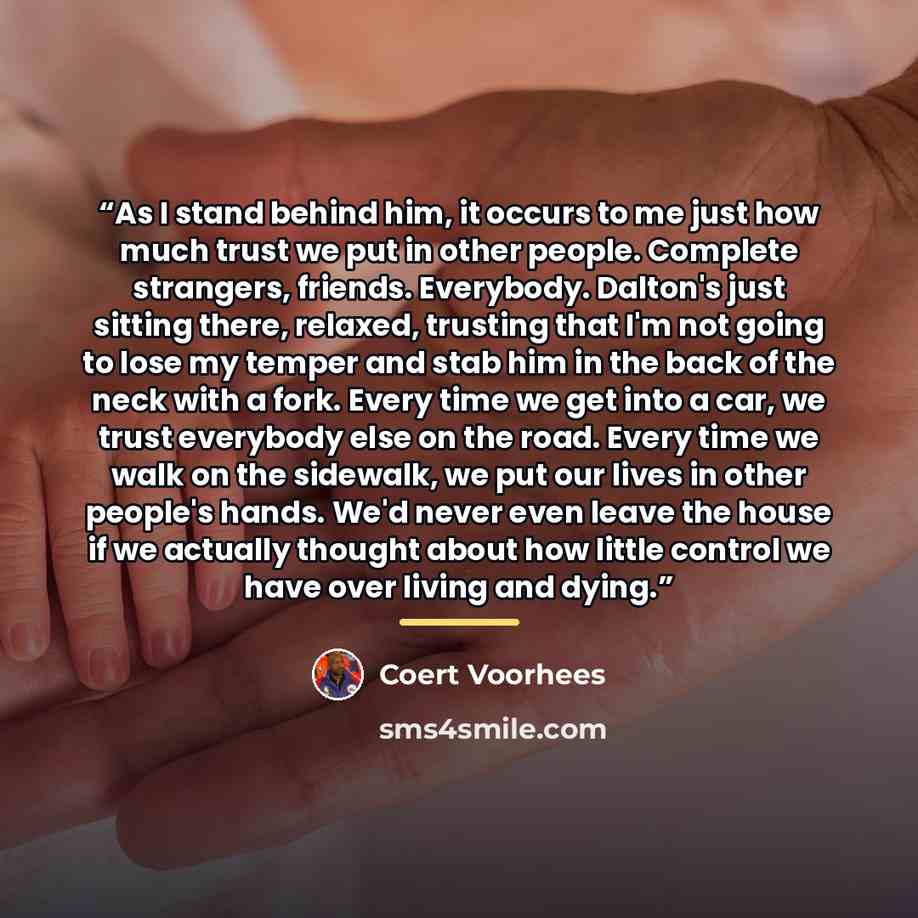 “As I stand behind him, it occurs to me just how much trust we put in other people. Complete strangers, friends. Everybody. Dalton's just sitting there, relaxed, trusting that I'm not going to lose my temper and stab him in the back of the neck with a fork. Every time we get into a car, we trust…” quote by Coert Voorhees