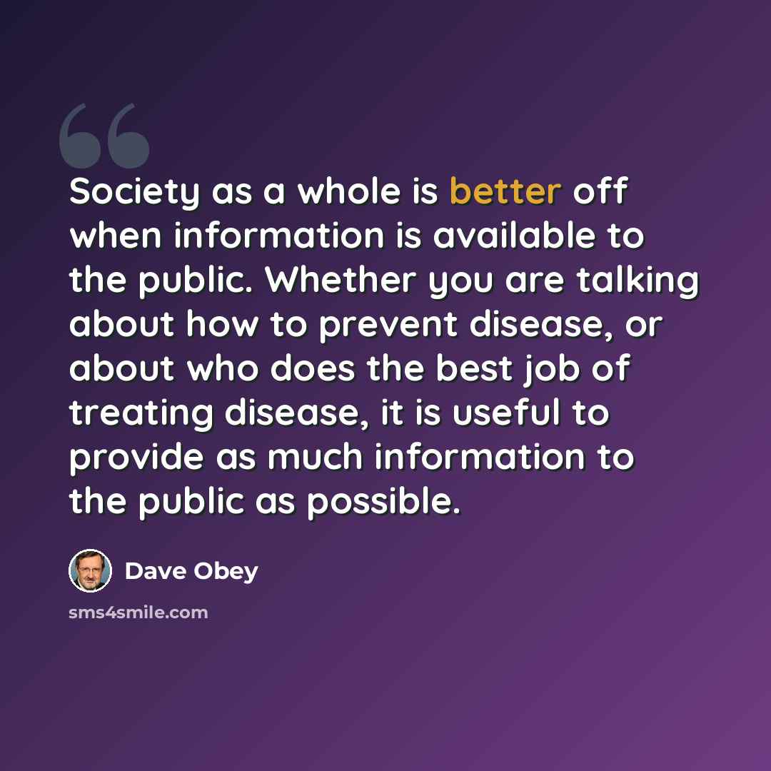 “Society as a whole is better off when information is available to the public. Whether you are talking about how to prevent disease, or about who does the best job of treating disease, it is useful to provide as much information to the public as possible.” quote by Dave Obey