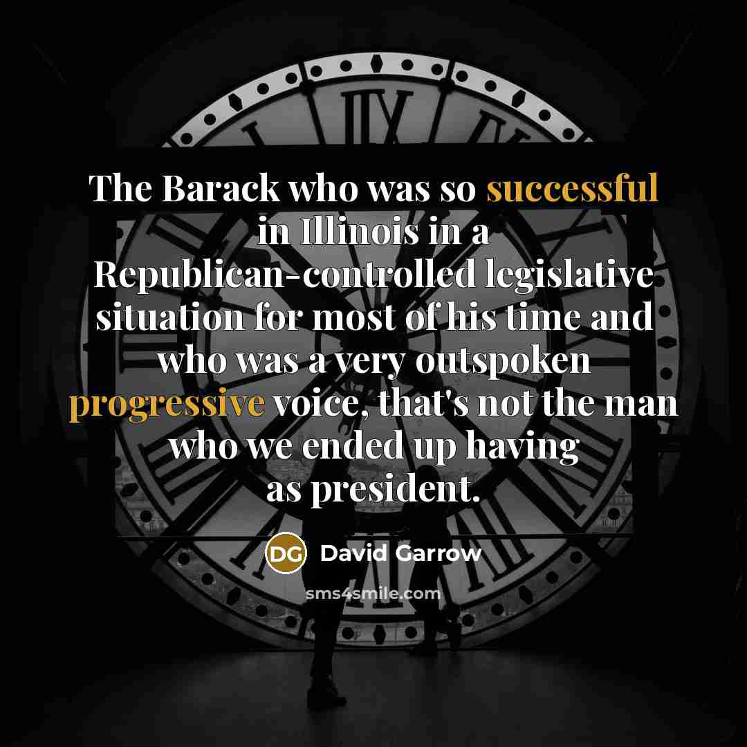“The Barack who was so successful in Illinois in a Republican-controlled legislative situation for most of his time and who was a very outspoken progressive voice, that's not the man who we ended up having as president.” quote by David Garrow