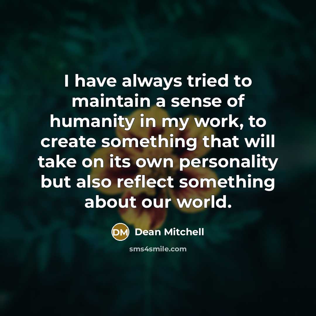 “I have always tried to maintain a sense of humanity in my work, to create something that will take on its own personality but also reflect something about our world.” quote by Dean Mitchell