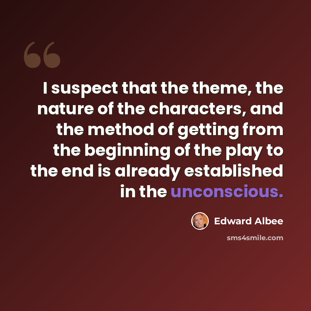 “I suspect that the theme, the nature of the characters, and the method of getting from the beginning of the play to the end is already established in the unconscious.” quote by Edward Albee
