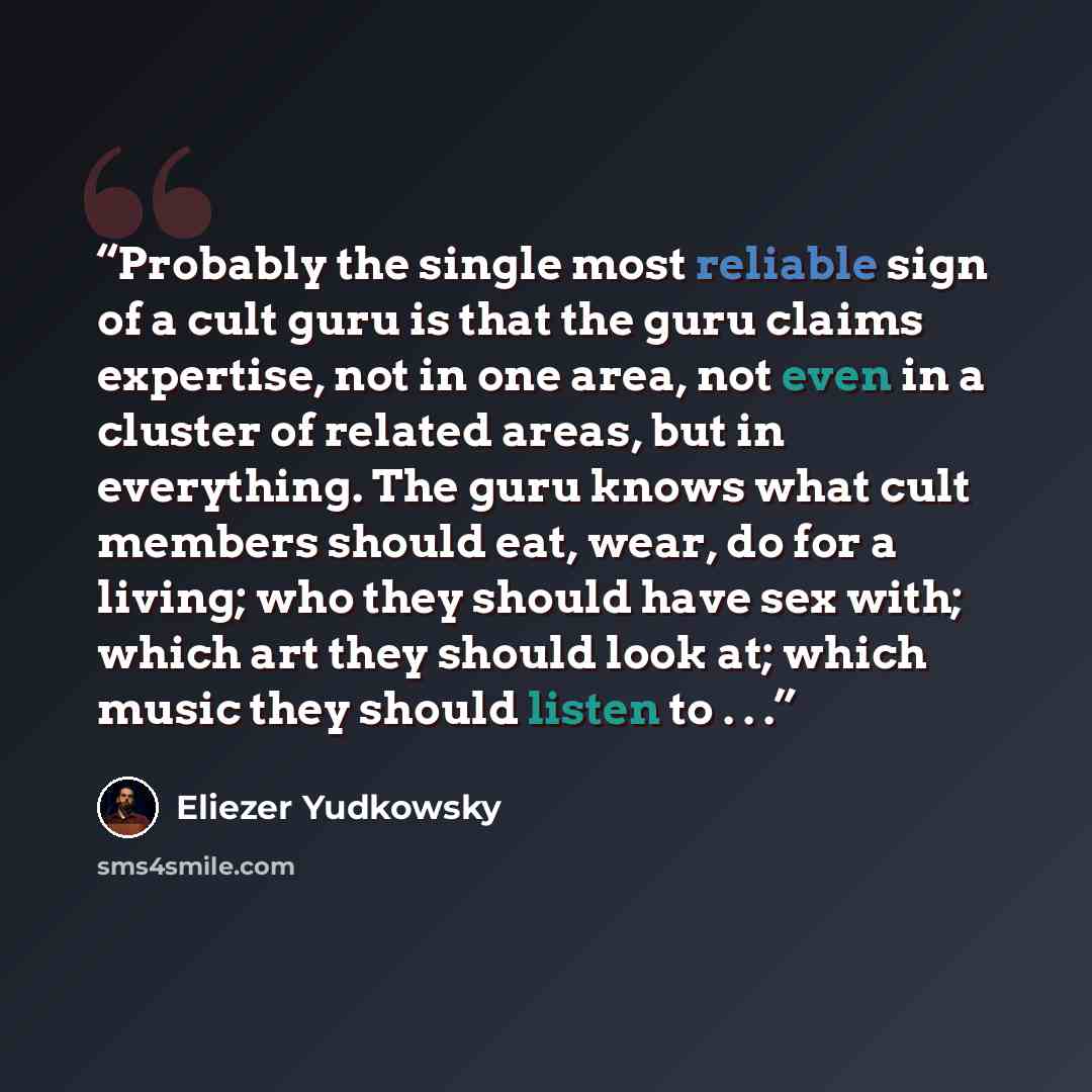 “Probably the single most reliable sign of a cult guru is that the guru claims expertise, not in one area, not even in a cluster of related areas, but in everything. The guru knows what cult members should eat, wear, do for a living; who they should have sex with; which art they should look at…” quote by Eliezer Yudkowsky
