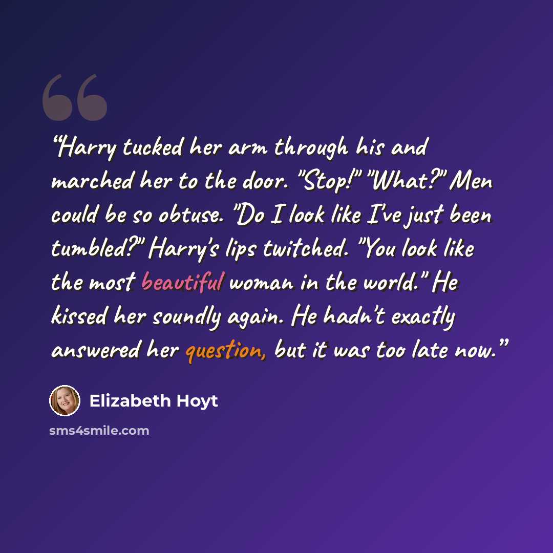“Harry tucked her arm through his and marched her to the door. "Stop!" "What?" Men could be so obtuse. "Do I look like I've just been tumbled?" Harry's lips twitched. "You look like the most beautiful woman in the world." He kissed her soundly again. He hadn't exactly answered her question, but it…” quote by Elizabeth Hoyt