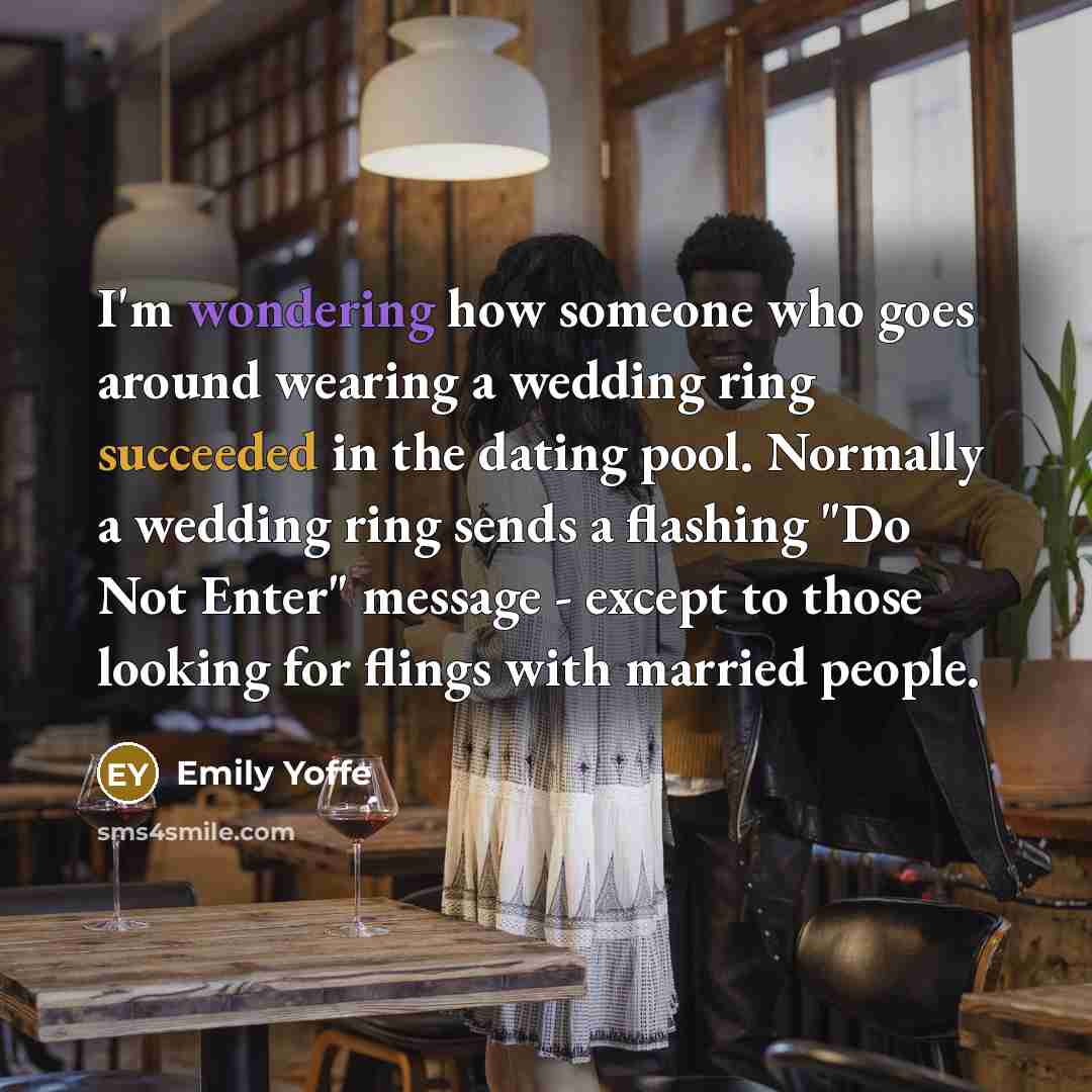“I'm wondering how someone who goes around wearing a wedding ring succeeded in the dating pool. Normally a wedding ring sends a flashing "Do Not Enter" message - except to those looking for flings with married people.” quote by Emily Yoffe