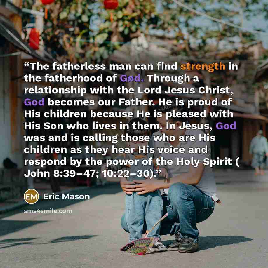 “The fatherless man can find strength in the fatherhood of God. Through a relationship with the Lord Jesus Christ, God becomes our Father. He is proud of His children because He is pleased with His Son who lives in them. In Jesus, God was and is calling those who are His children as they hear His…” quote by Eric Mason