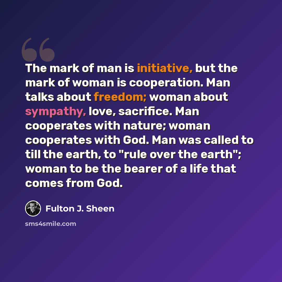 “The mark of man is initiative, but the mark of woman is cooperation. Man talks about freedom; woman about sympathy, love, sacrifice. Man cooperates with nature; woman cooperates with God. Man was called to till the earth, to "rule over the earth"; woman to be the bearer of a life that comes from…” quote by Fulton J. Sheen