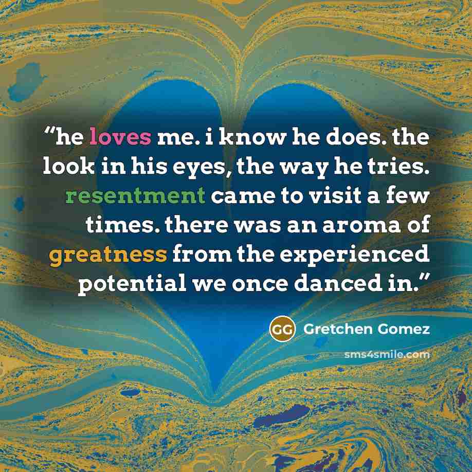“he loves me. i know he does. the look in his eyes, the way he tries. resentment came to visit a few times. there was an aroma of greatness from the experienced potential we once danced in.” quote by Gretchen Gomez