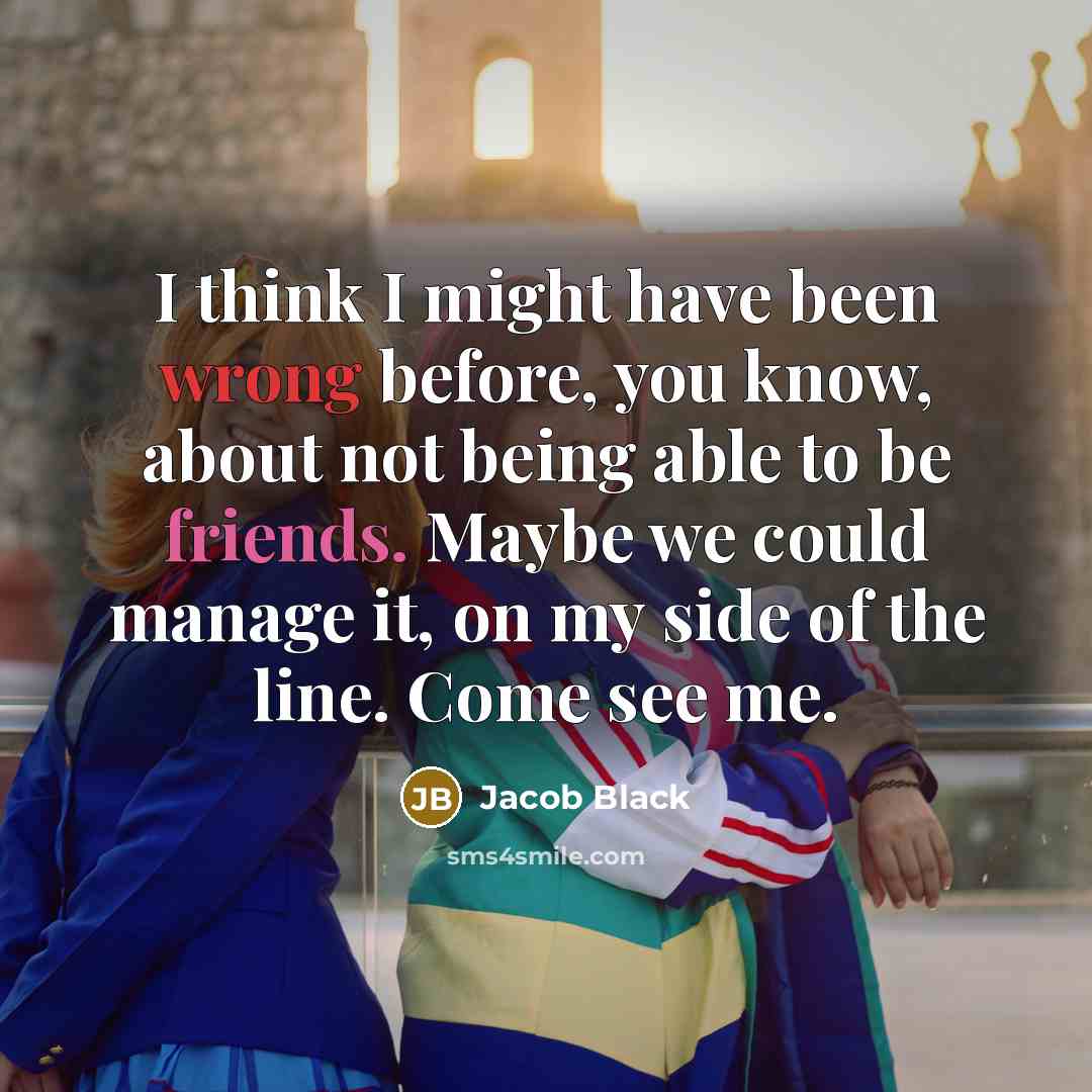 “I think I might have been wrong before, you know, about not being able to be friends. Maybe we could manage it, on my side of the line. Come see me.” quote by Jacob Black