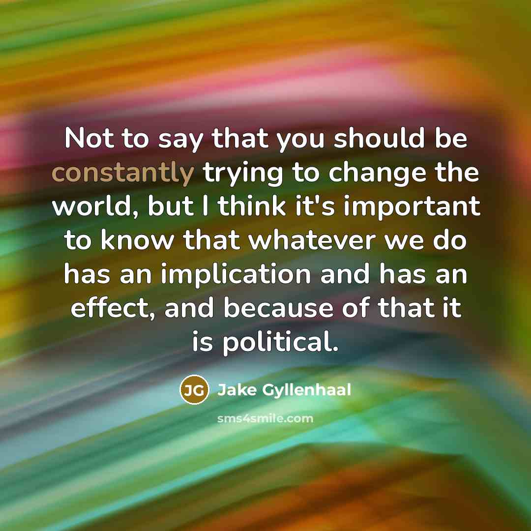 “Not to say that you should be constantly trying to change the world, but I think it's important to know that whatever we do has an implication and has an effect, and because of that it is political.” quote by Jake Gyllenhaal
