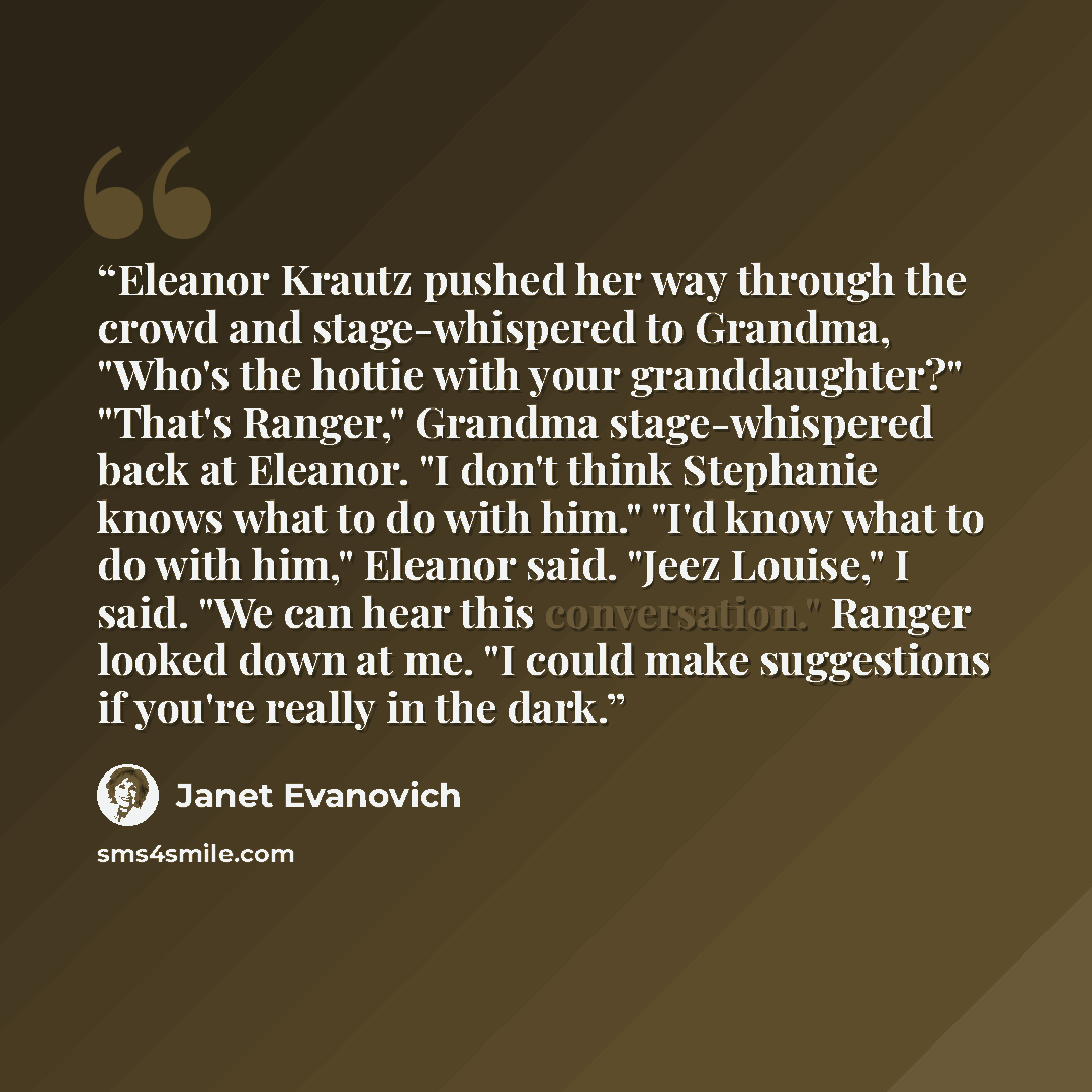 “Eleanor Krautz pushed her way through the crowd and stage-whispered to Grandma, "Who's the hottie with your granddaughter?" "That's Ranger," Grandma stage-whispered back at Eleanor. "I don't think Stephanie knows what to do with him." "I'd know what to do with him," Eleanor said. "Jeez Louise," I…” quote by Janet Evanovich