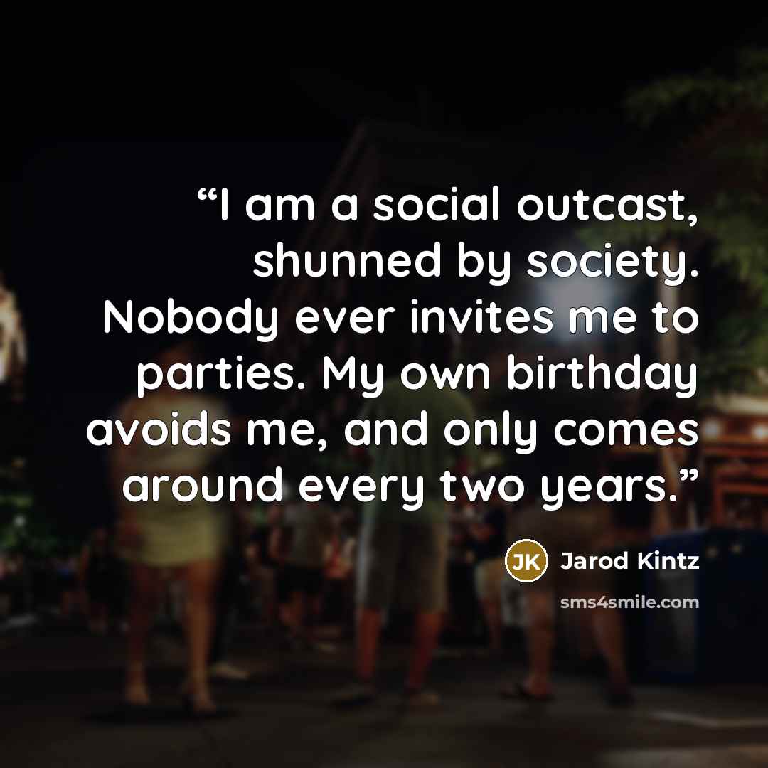 “I am a social outcast, shunned by society. Nobody ever invites me to parties. My own birthday avoids me, and only comes around every two years.” quote by Jarod Kintz