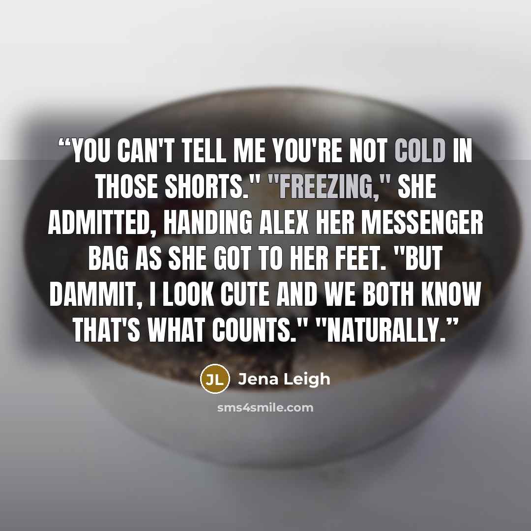 “You can't tell me you're not cold in those shorts." "Freezing," she admitted, handing Alex her messenger bag as she got to her feet. "But dammit, I look cute and we both know that's what counts." "Naturally.” quote by Jena Leigh