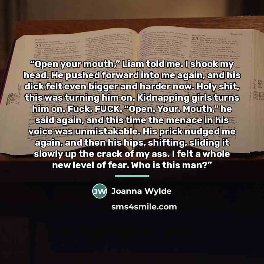 “Open your mouth,” Liam told me. I shook my head. He pushed forward into me again, and his dick felt even bigger and harder now. Holy shit, this was turning him on. Kidnapping girls turns him on. Fuck. FUCK. “Open. Your. Mouth,” he said again, and this time the menace in his voice was unmistakable…” quote by Joanna Wylde