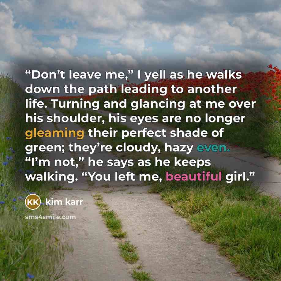 “Don’t leave me,” I yell as he walks down the path leading to another life. Turning and glancing at me over his shoulder, his eyes are no longer gleaming their perfect shade of green; they’re cloudy, hazy even. “I’m not,” he says as he keeps walking. “You left me, beautiful girl.” quote by Kim Karr
