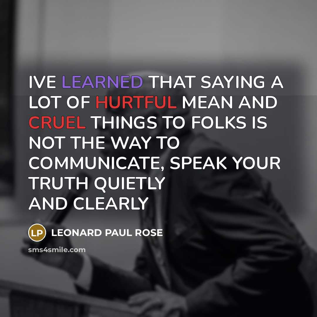 “IVE LEARNED THAT SAYING A LOT OF HURTFUL MEAN AND CRUEL THINGS TO FOLKS IS NOT THE WAY TO COMMUNICATE, SPEAK YOUR TRUTH QUIETLY AND CLEARLY” quote by LEONARD PAUL ROSE
