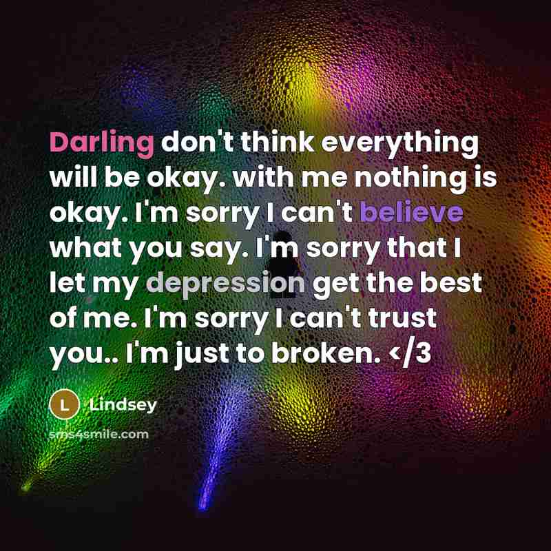 “Darling don't think everything will be okay. with me nothing is okay. I'm sorry I can't believe what you say. I'm sorry that I let my depression get the best of me. I'm sorry I can't trust you.. I'm just to broken.” quote by Lindsey