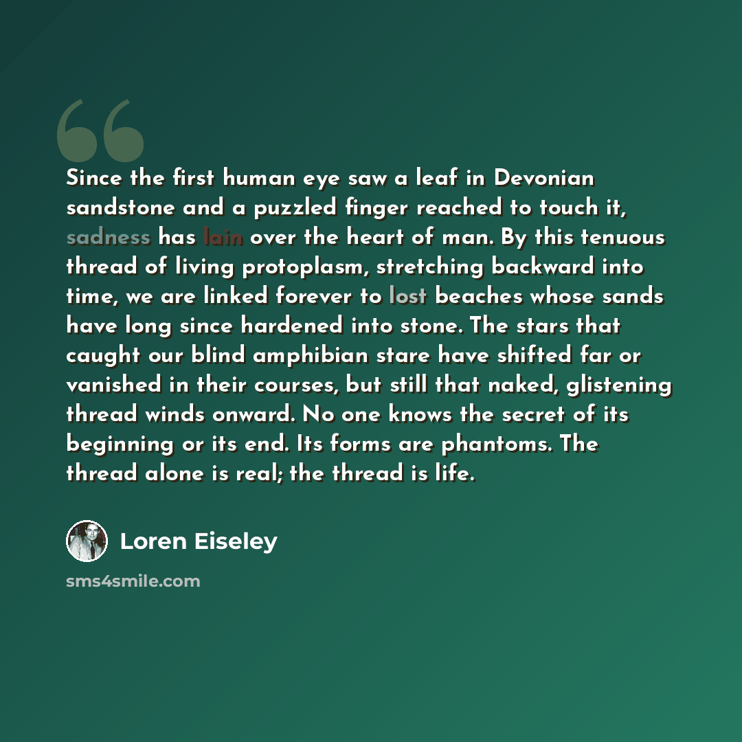 “Since the first human eye saw a leaf in Devonian sandstone and a puzzled finger reached to touch it, sadness has lain over the heart of man. By this tenuous thread of living protoplasm, stretching backward into time, we are linked forever to lost beaches whose sands have long since hardened into…” quote by Loren Eiseley