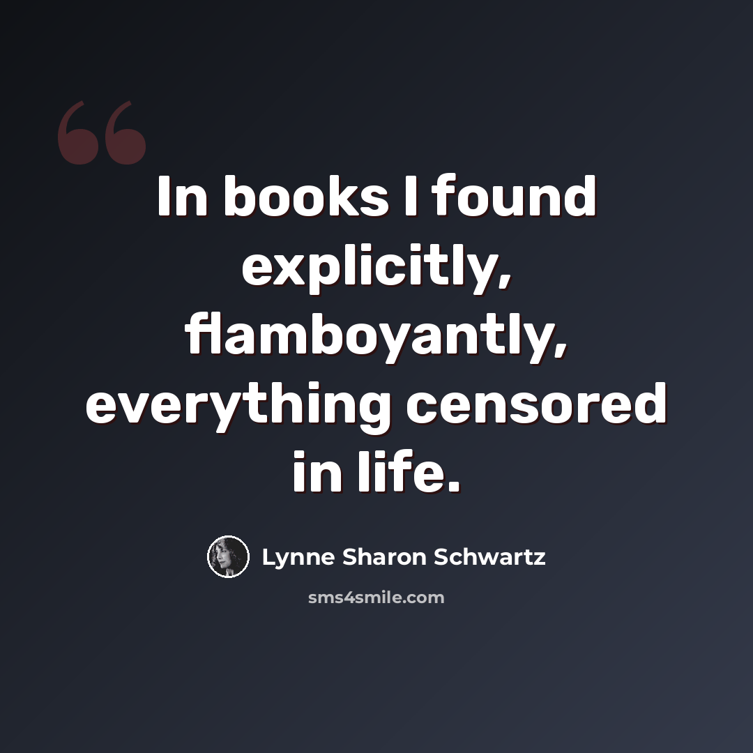 “In books I found explicitly, flamboyantly, everything censored in life.” quote by Lynne Sharon Schwartz