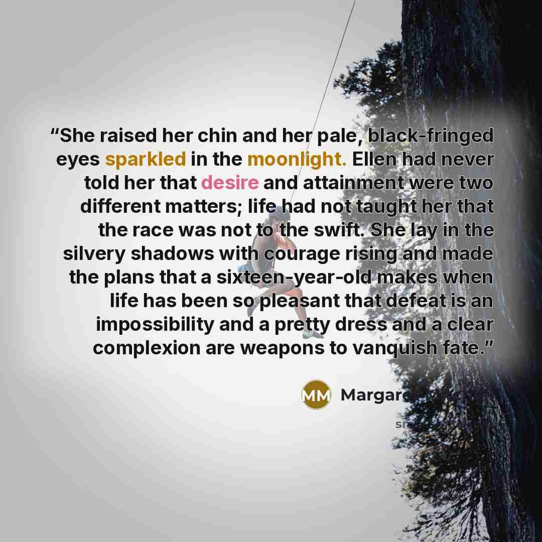 “She raised her chin and her pale, black-fringed eyes sparkled in the moonlight. Ellen had never told her that desire and attainment were two different matters; life had not taught her that the race was not to the swift. She lay in the silvery shadows with courage rising and made the plans that a…” quote by Margaret Mitchell