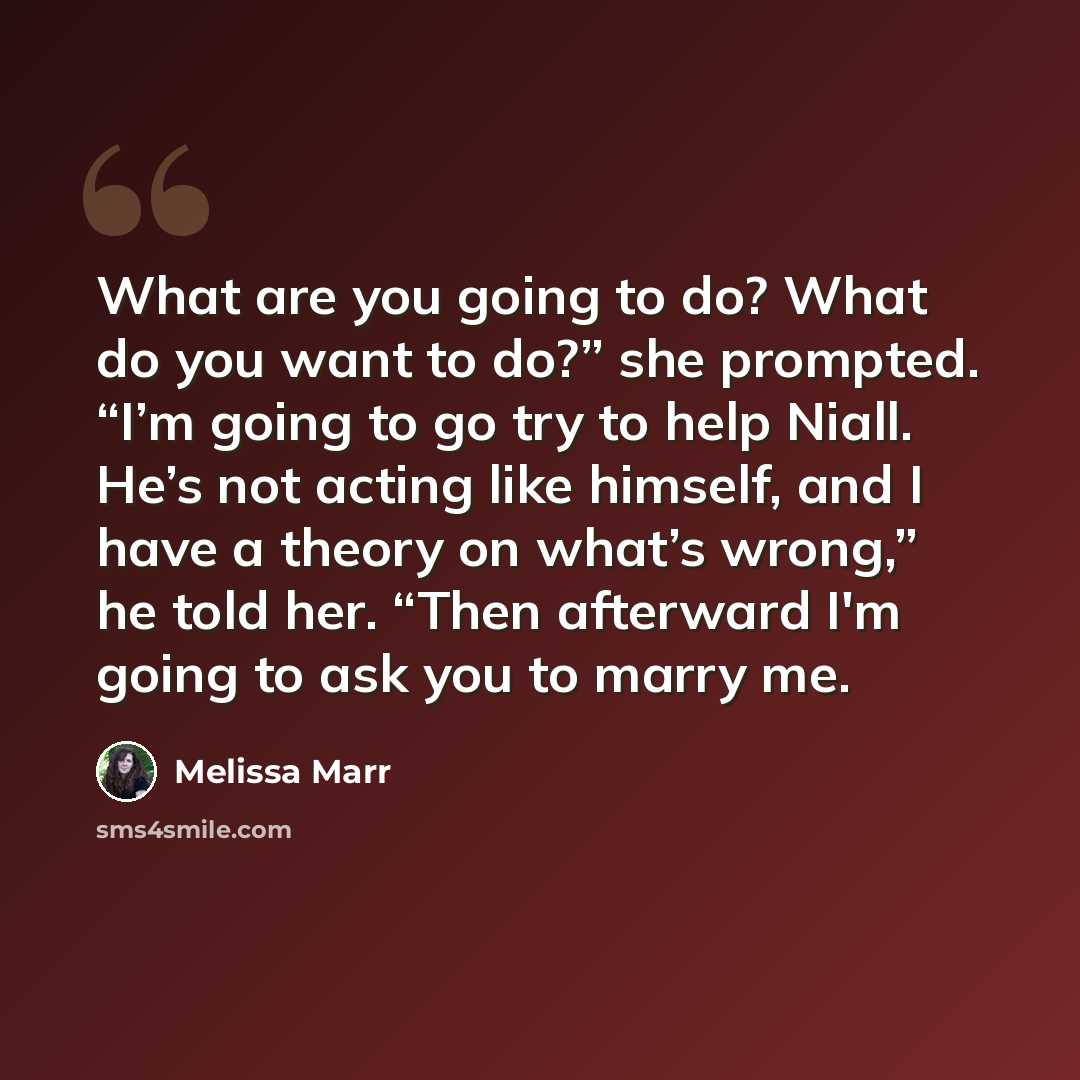 “What are you going to do? What do you want to do?” she prompted. “I’m going to go try to help Niall. He’s not acting like himself, and I have a theory on what’s wrong,” he told her. “Then afterward I'm going to ask you to marry me.” quote by Melissa Marr
